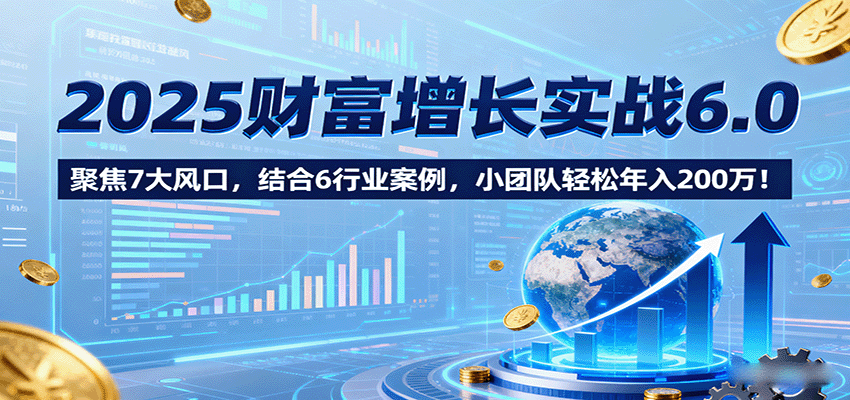 2025财富增长实战6.0，聚焦7大风口，结合6行业案例，小团队轻松年入200万！-鸿图网创