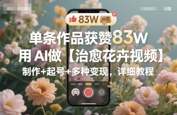 单条作品获赞83W，用AI做【治愈花卉视频】，制作+起号+多种变现，详细教程-鸿图网创