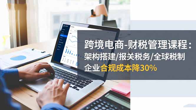 跨境电商-财税管理课程：架构搭建/报关税务/全球税制，企业合规成本降30%-鸿图网创