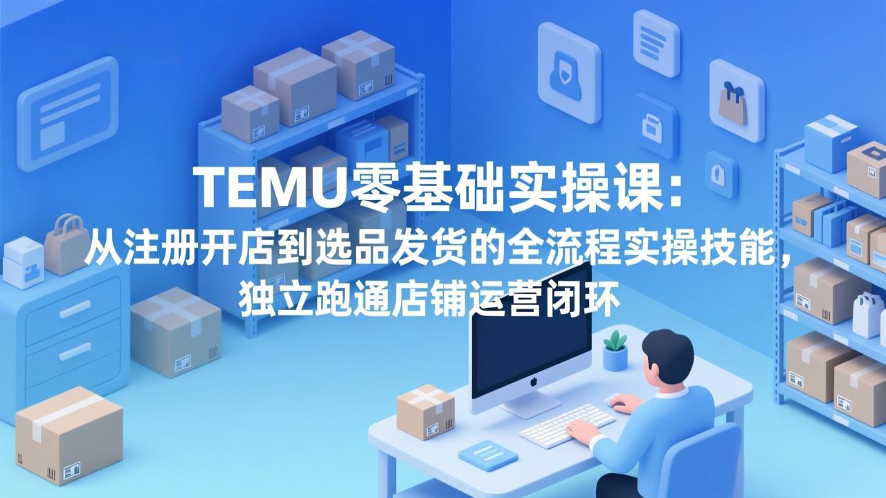 TEMU零基础实操课：从注册开店到选品发货的全流程实操技能，独立跑通店铺运营闭环-鸿图网创