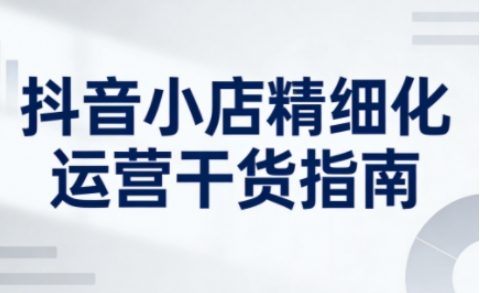 抖音小店精细化运营干货指南新版，助力商家系统提升店铺运营能力(更新26年5月)-鸿图网创